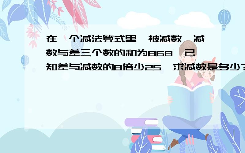 在一个减法算式里,被减数,减数与差三个数的和为868,已知差与减数的8倍少25,求减数是多少?