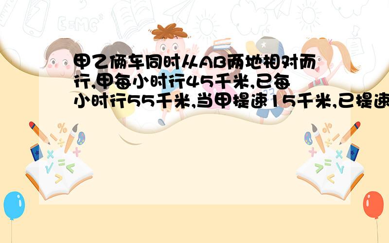 甲乙俩车同时从AB两地相对而行,甲每小时行45千米,已每小时行55千米,当甲提速15千米,已提速5千米时,相遇时间提快四分之一,问AB两地相距多少千米?