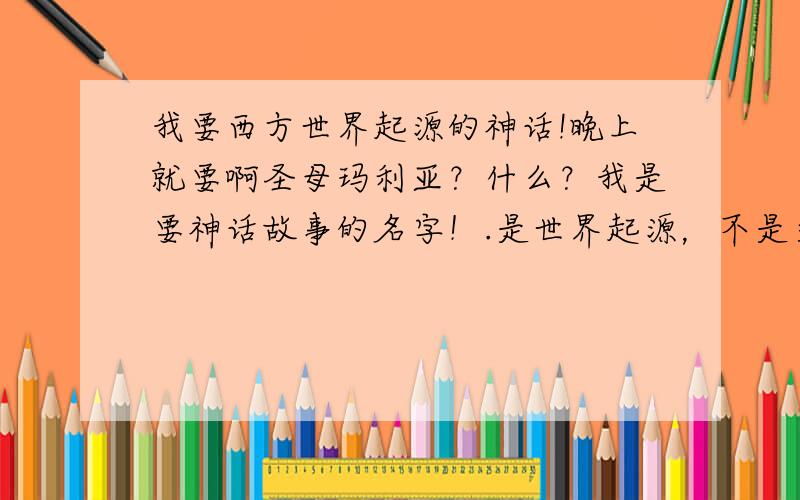 我要西方世界起源的神话!晚上就要啊圣母玛利亚？什么？我是要神话故事的名字！.是世界起源，不是文明起源，不过，