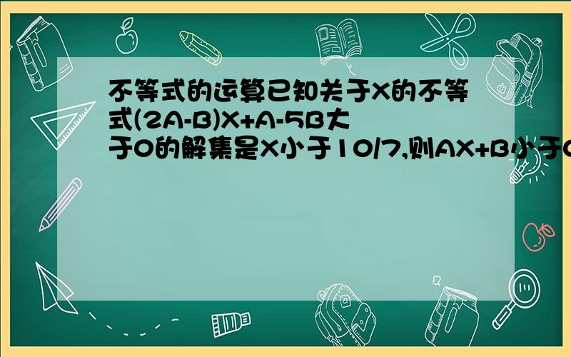 不等式的运算已知关于X的不等式(2A-B)X+A-5B大于0的解集是X小于10/7,则AX+B小于0的解集是什么?