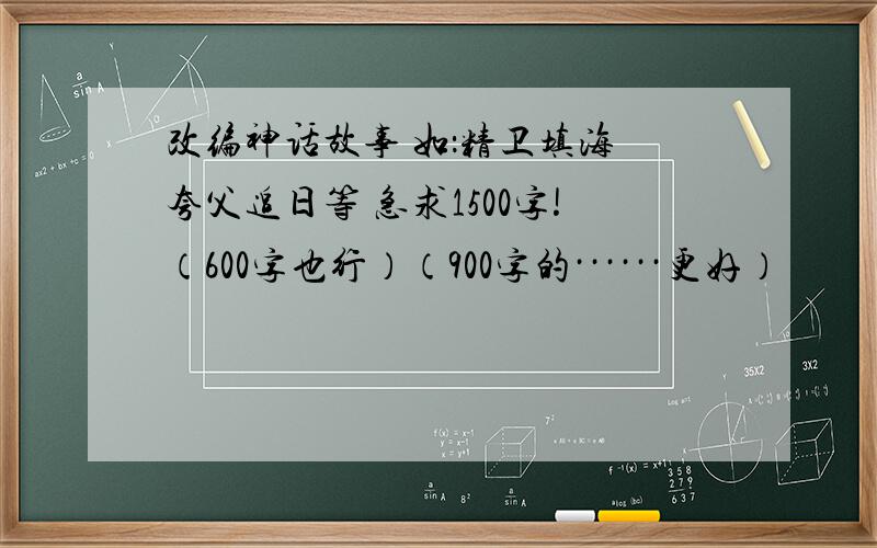 改编神话故事 如：精卫填海 夸父追日等 急求1500字!（600字也行）（900字的······更好）