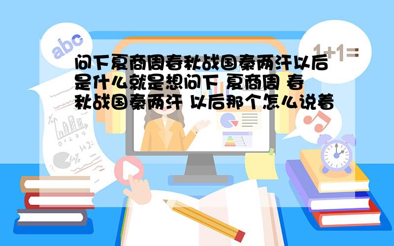 问下夏商周春秋战国秦两汗以后是什么就是想问下 夏商周 春秋战国秦两汗 以后那个怎么说着