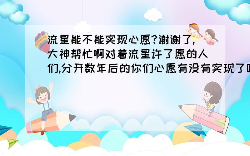 流星能不能实现心愿?谢谢了,大神帮忙啊对着流星许了愿的人们,分开数年后的你们心愿有没有实现了呢?那年寒冬站在操场上尖叫声还犹如在耳.