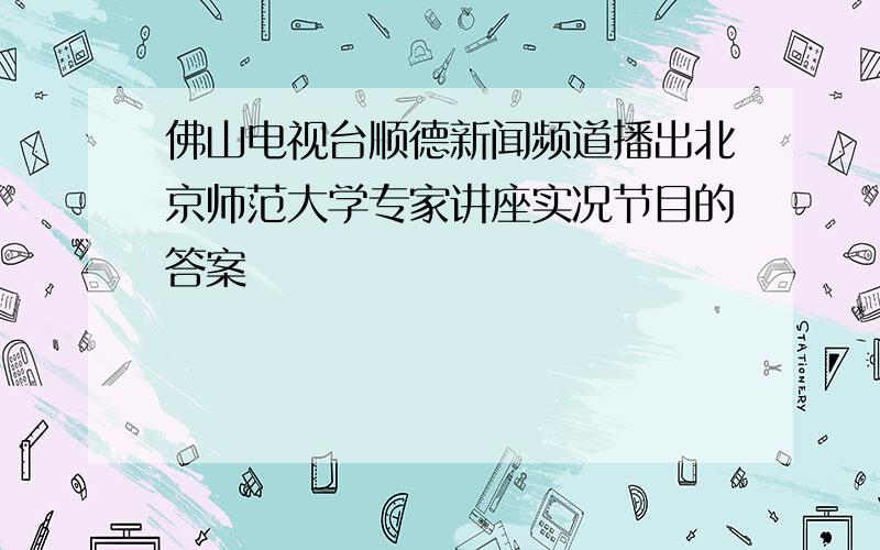 佛山电视台顺德新闻频道播出北京师范大学专家讲座实况节目的答案