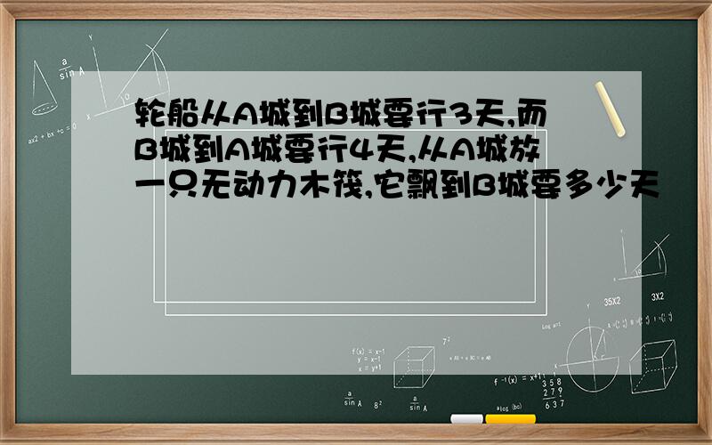 轮船从A城到B城要行3天,而B城到A城要行4天,从A城放一只无动力木筏,它飘到B城要多少天