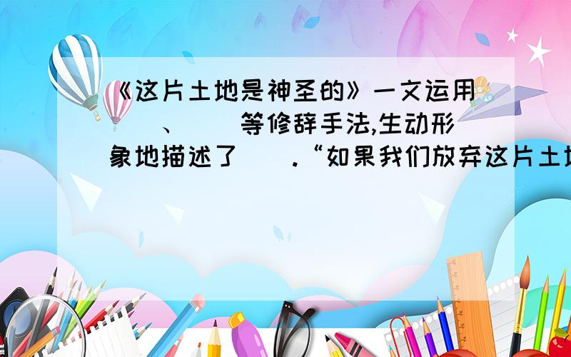 《这片土地是神圣的》一文运用（）、（）等修辞手法,生动形象地描述了（）.“如果我们放弃这片土地,转让给你们,你们一定要记住：这片土地是神圣的”反复出现,目的是（）.