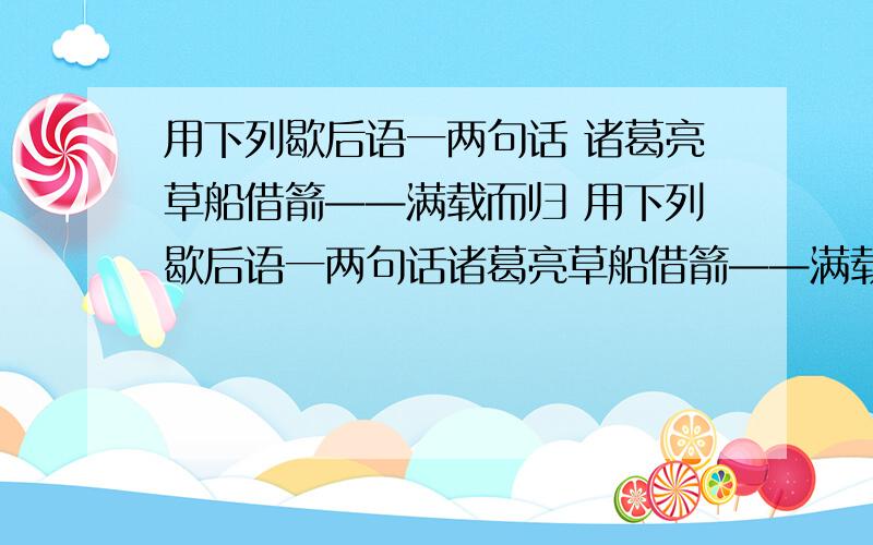 用下列歇后语一两句话 诸葛亮草船借箭——满载而归 用下列歇后语一两句话诸葛亮草船借箭——满载而归类似于造句的