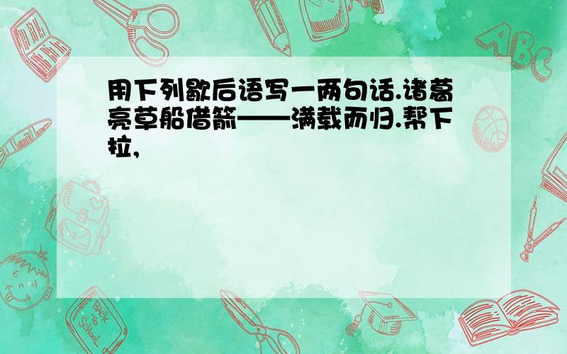 用下列歇后语写一两句话.诸葛亮草船借箭——满载而归.帮下拉,