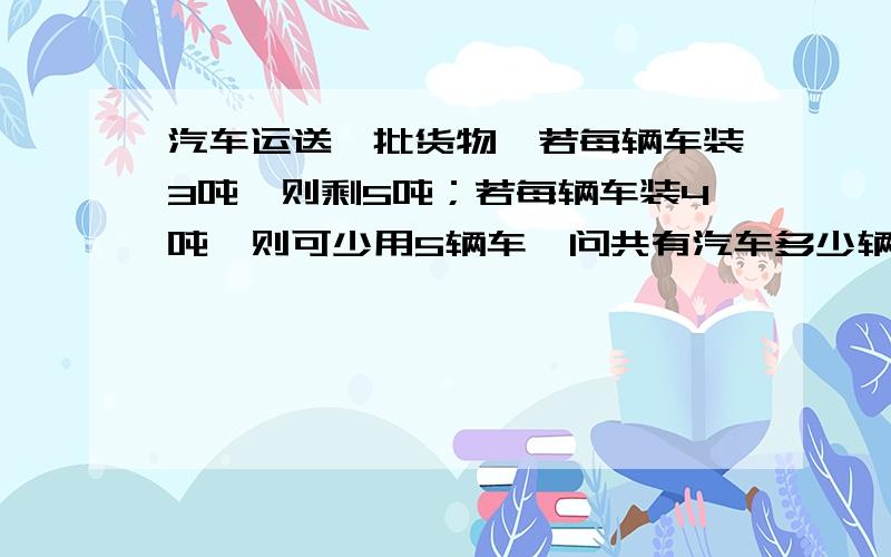 汽车运送一批货物,若每辆车装3吨,则剩5吨；若每辆车装4吨,则可少用5辆车,问共有汽车多少辆,货物多少