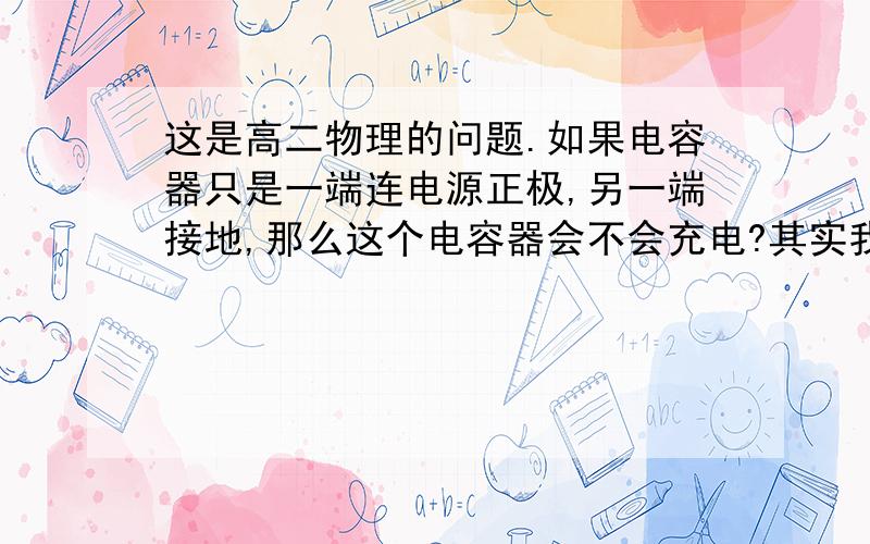 这是高二物理的问题.如果电容器只是一端连电源正极,另一端接地,那么这个电容器会不会充电?其实我想知这样的话电容上有没有电荷集聚呢？