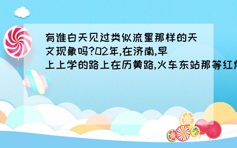 有谁白天见过类似流星那样的天文现象吗?02年,在济南,早上上学的路上在历黄路,火车东站那等红灯的时候,看到一个像是电影里陨石划过天空一样场面,那天天很蓝,那东西发着白光,从北往南,