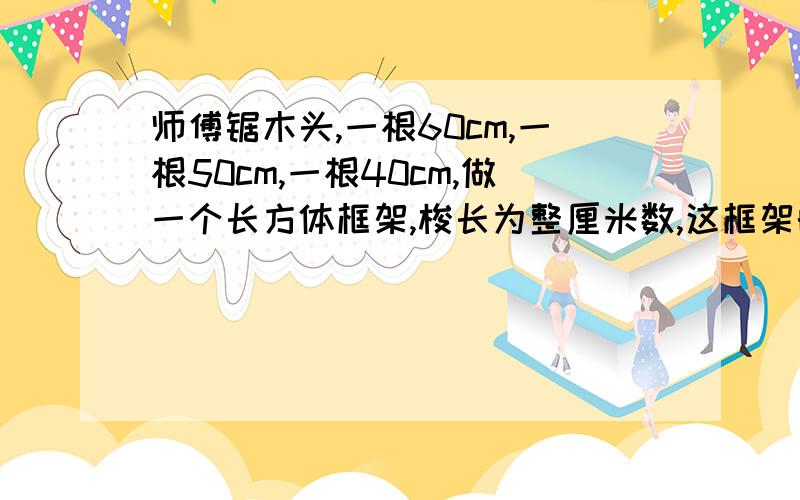 师傅锯木头,一根60cm,一根50cm,一根40cm,做一个长方体框架,梭长为整厘米数,这框架的体积是多少?