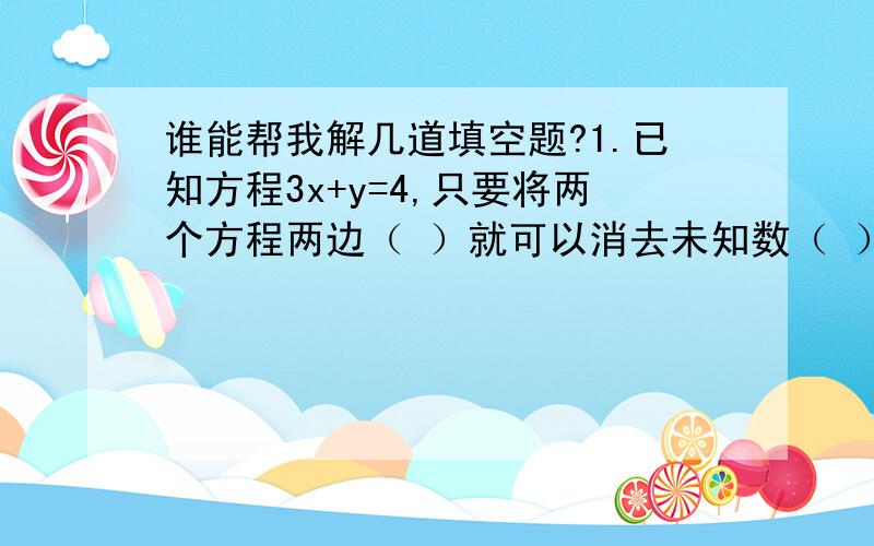 谁能帮我解几道填空题?1.已知方程3x+y=4,只要将两个方程两边（ ）就可以消去未知数（ ）5x-y=6,2.已知方程mx+ny=10的两个解是x=-1,y=0；x=0,y=2.m=?y=?3.代数式x的二次方+ax+b,当x+2时,其值是3；当x=-3是,