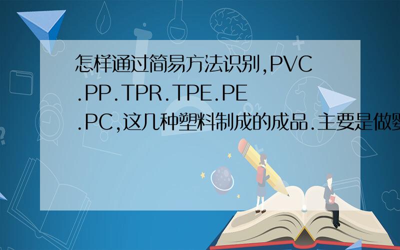 怎样通过简易方法识别,PVC.PP.TPR.TPE.PE.PC,这几种塑料制成的成品.主要是做婴儿产品 ,PP 料/TPR/ABS/硅胶 居多.想分得更清楚一些.