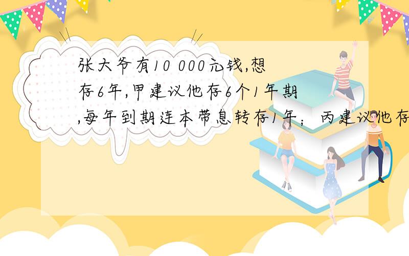 张大爷有10 000元钱,想存6年,甲建议他存6个1年期,每年到期连本带息转存1年；丙建议他存2个3年期,即先存三年,到期连本带息再转存3年；丁建议他先存一个5年期,到期后连本带息再转存1年,设1