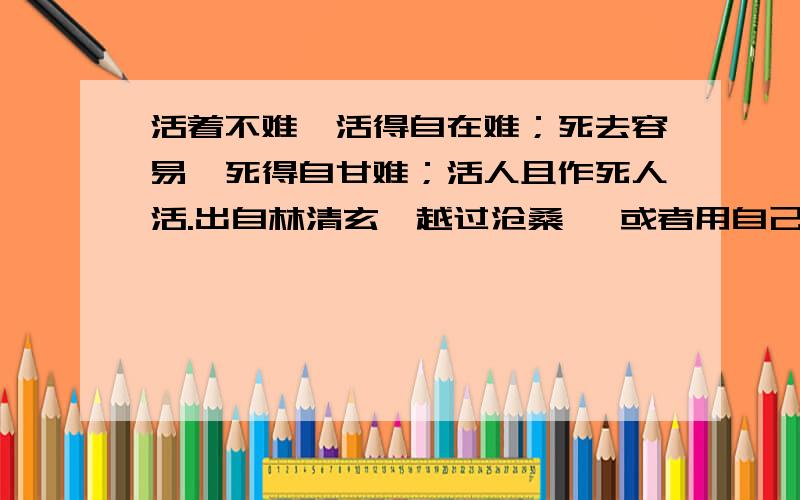 活着不难,活得自在难；死去容易,死得自甘难；活人且作死人活.出自林清玄《越过沧桑》 或者用自己的话