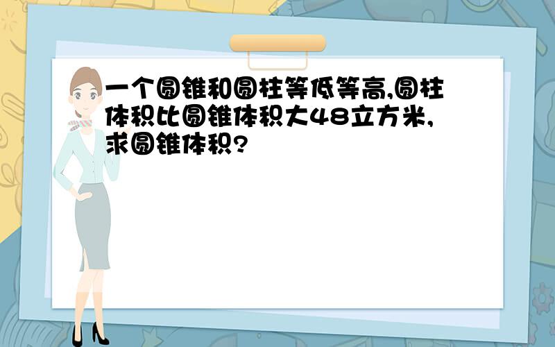 一个圆锥和圆柱等低等高,圆柱体积比圆锥体积大48立方米,求圆锥体积?