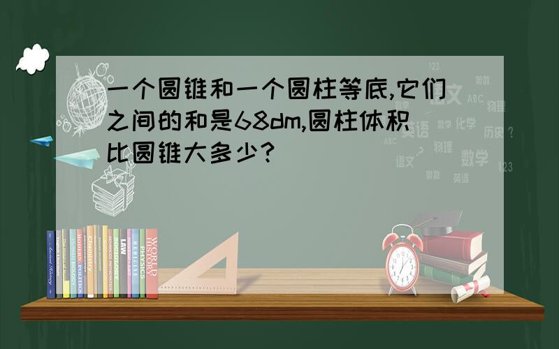 一个圆锥和一个圆柱等底,它们之间的和是68dm,圆柱体积比圆锥大多少?