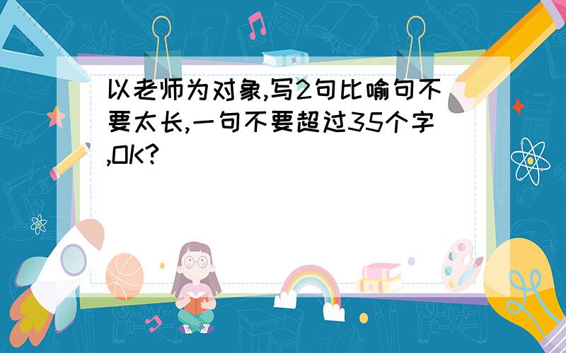 以老师为对象,写2句比喻句不要太长,一句不要超过35个字,OK?