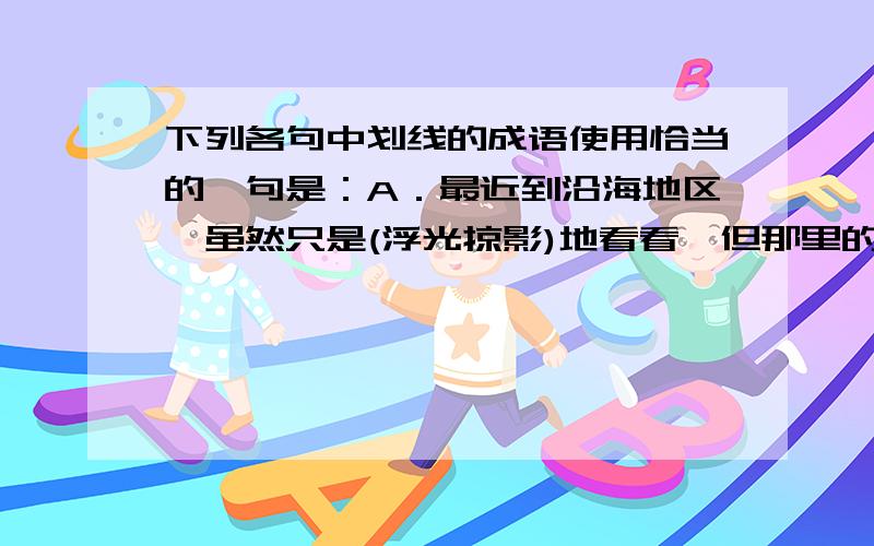 下列各句中划线的成语使用恰当的一句是：A．最近到沿海地区,虽然只是(浮光掠影)地看看,但那里的变化,却给我留下了极深刻的印象.B．心理思想的研究(源远流长),早在我国战国时代《内经