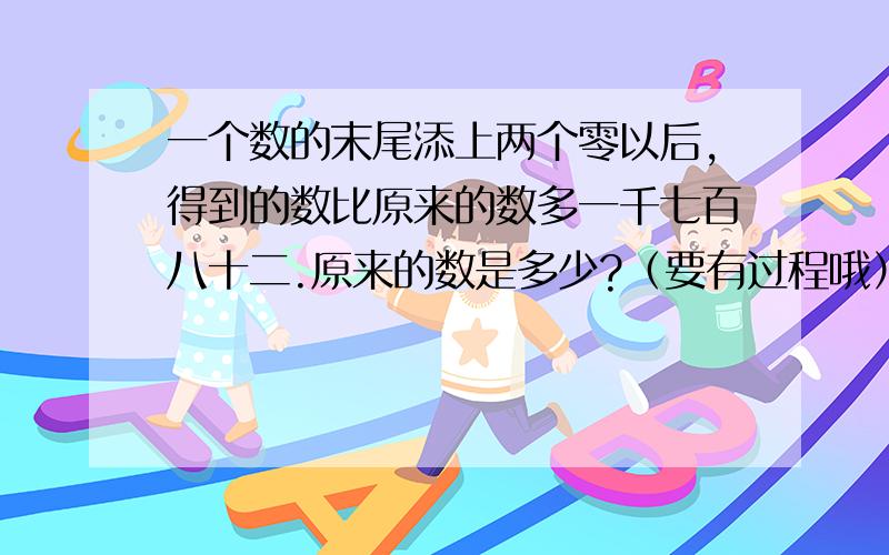 一个数的末尾添上两个零以后,得到的数比原来的数多一千七百八十二.原来的数是多少?（要有过程哦）.