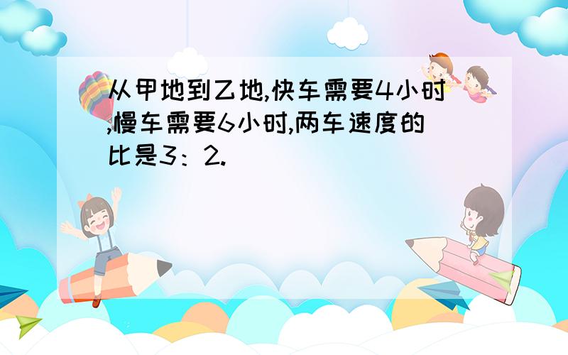 从甲地到乙地,快车需要4小时,慢车需要6小时,两车速度的比是3：2.