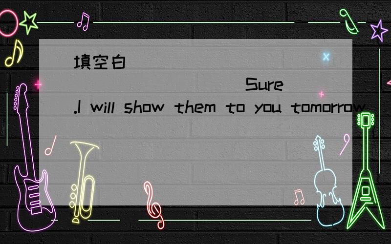 填空白____________________ Sure.I will show them to you tomorrow