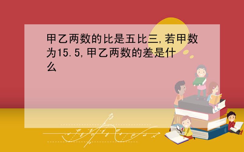 甲乙两数的比是五比三,若甲数为15.5,甲乙两数的差是什么