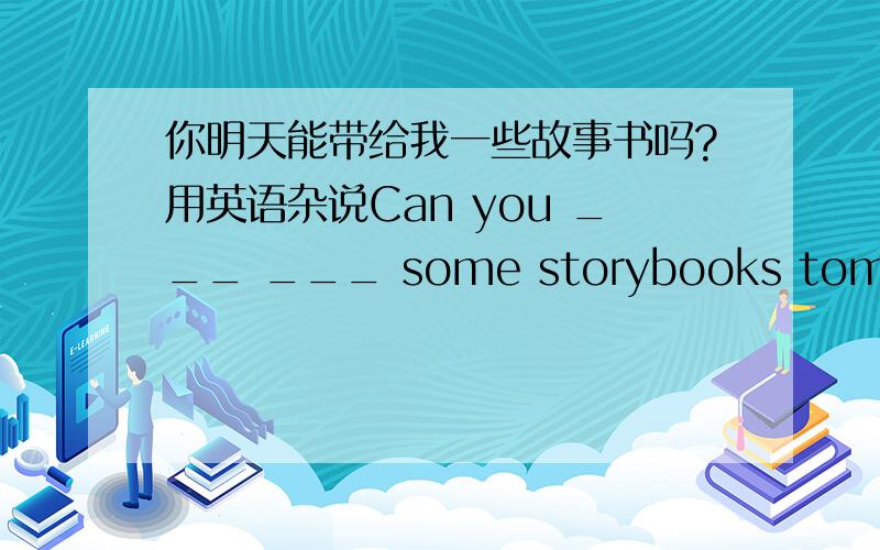 你明天能带给我一些故事书吗?用英语杂说Can you ___ ___ some storybooks tomorrow?