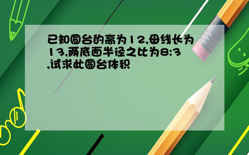 已知圆台的高为12,母线长为13,两底面半径之比为8:3,试求此圆台体积