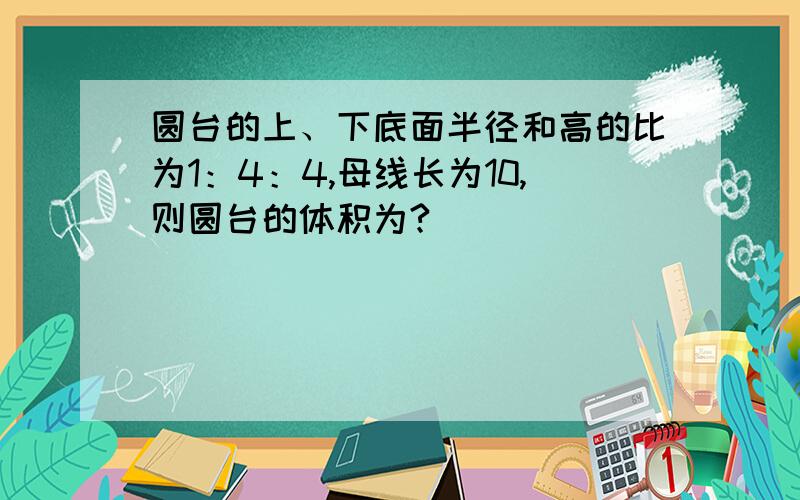 圆台的上、下底面半径和高的比为1：4：4,母线长为10,则圆台的体积为?