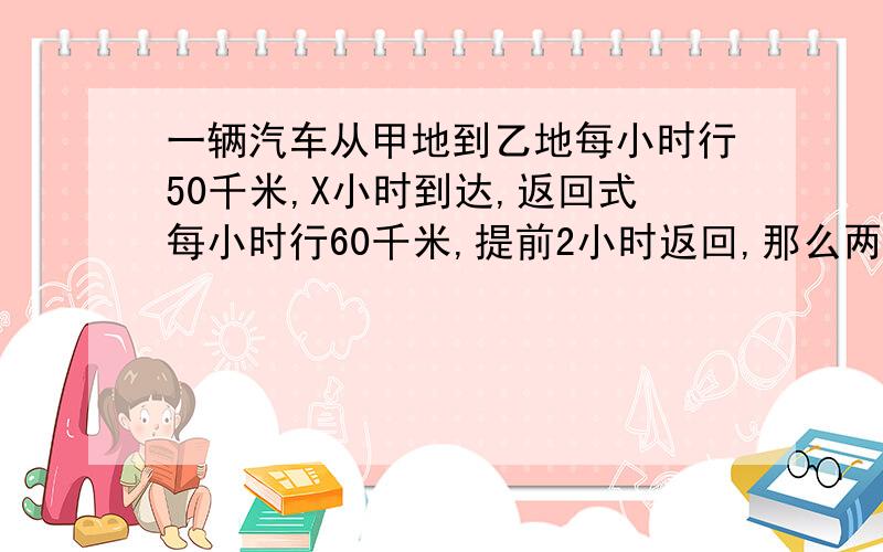 一辆汽车从甲地到乙地每小时行50千米,X小时到达,返回式每小时行60千米,提前2小时返回,那么两地的路程既可以表示（50X）,还可以表示为（ ）.必须要正确的!