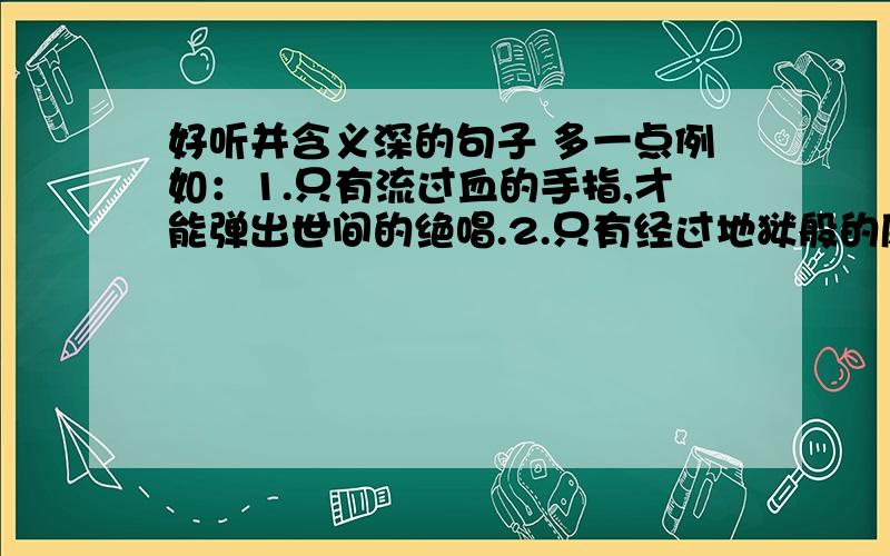 好听并含义深的句子 多一点例如：1.只有流过血的手指,才能弹出世间的绝唱.2.只有经过地狱般的磨练,才能创造出天堂的力量