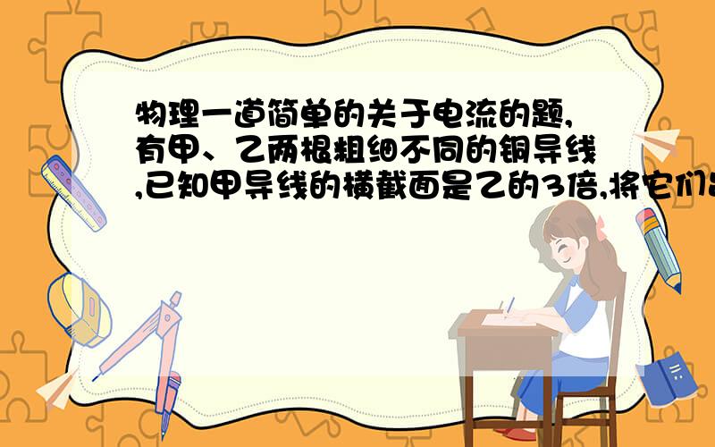 物理一道简单的关于电流的题,有甲、乙两根粗细不同的铜导线,已知甲导线的横截面是乙的3倍,将它们串联接在同一电路中,则在相等的时间内通过甲、乙两根导线的电流的关系是I甲（ ）I乙.