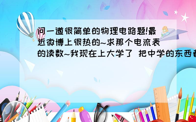 问一道很简单的物理电路题!最近微博上很热的~求那个电流表的读数~我现在上大学了 把中学的东西都忘了 有人说是串联 我觉得是三个并联 可是又有人说只有两个在并联 说其他的被断路了