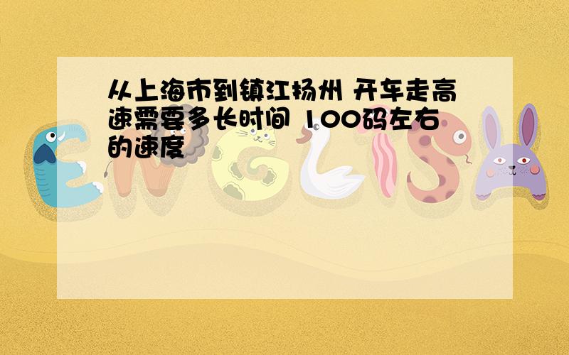 从上海市到镇江扬州 开车走高速需要多长时间 100码左右的速度