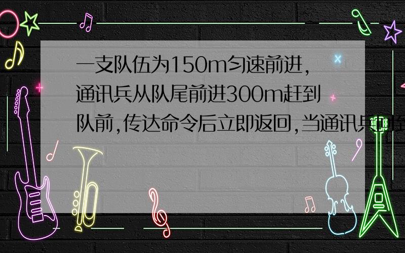 一支队伍为150m匀速前进,通讯兵从队尾前进300m赶到队前,传达命令后立即返回,当通讯兵回到队尾时,队伍已经前进了200m,则通讯兵的位移为?走过的路程为?