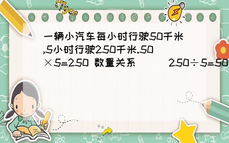 一辆小汽车每小时行驶50千米,5小时行驶250千米.50×5=250 数量关系（ ） 250÷5=50 数量关系（ ）250÷50=5 数量关系（ ）这是上面没写完的