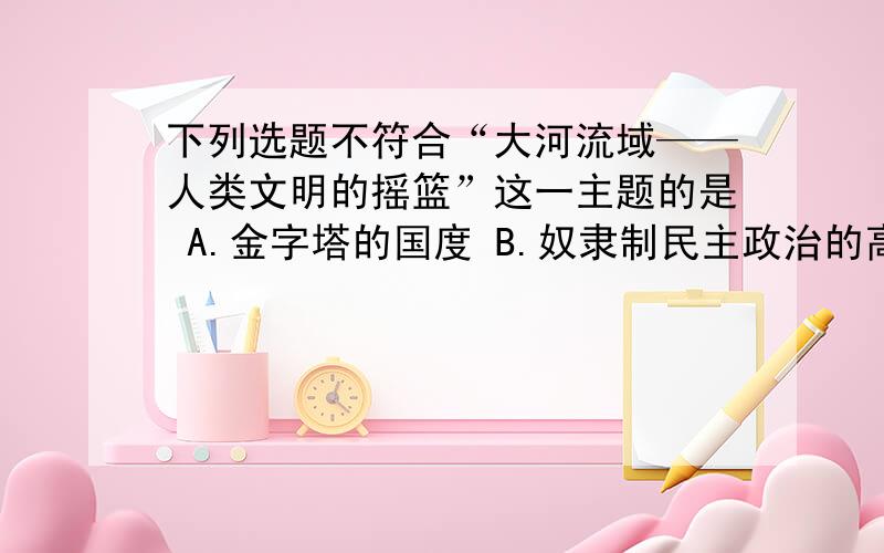 下列选题不符合“大河流域——人类文明的摇篮”这一主题的是 A.金字塔的国度 B.奴隶制民主政治的高下列选题不符合“大河流域——人类文明的摇篮”这一主题的是A.金字塔的国度B.奴隶制