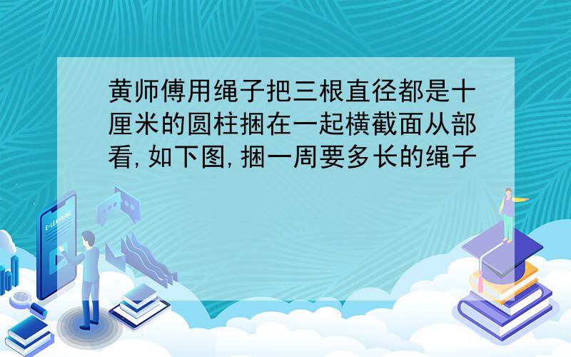 黄师傅用绳子把三根直径都是十厘米的圆柱捆在一起横截面从部看,如下图,捆一周要多长的绳子