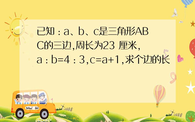 已知：a、b、c是三角形ABC的三边,周长为23 厘米,a：b=4：3,c=a+1,求个边的长