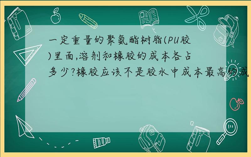 一定重量的聚氨酯树脂(PU胶)里面,溶剂和橡胶的成本各占多少?橡胶应该不是胶水中成本最高的成分吧?相比之下,同等重量的环保溶剂应该更贵吧?