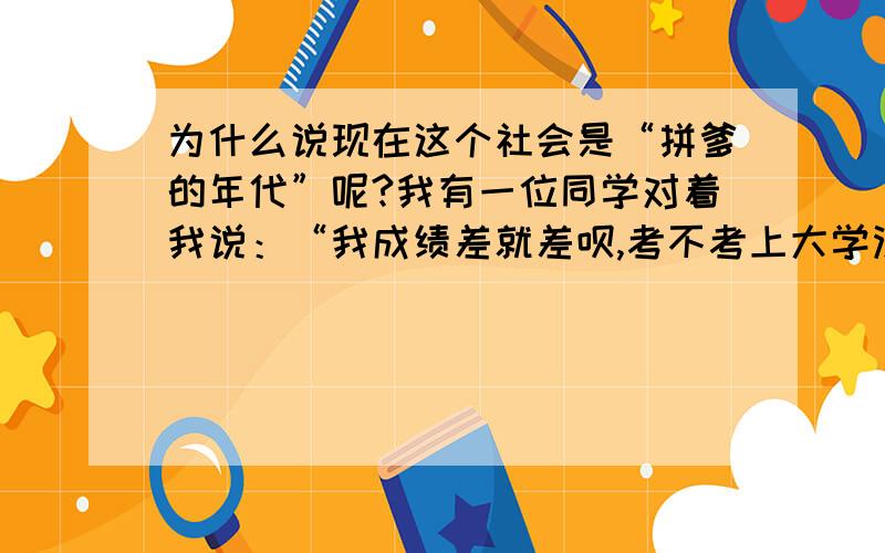 为什么说现在这个社会是“拼爹的年代”呢?我有一位同学对着我说：“我成绩差就差呗,考不考上大学没所谓,反正以后帮我爸打理家族生意.你们就算考上大学又能怎样?还不是帮人打工,还不