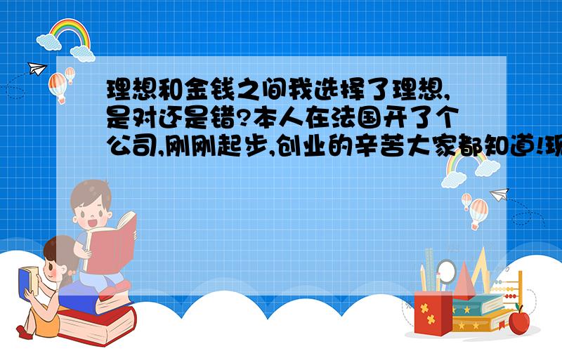 理想和金钱之间我选择了理想,是对还是错?本人在法国开了个公司,刚刚起步,创业的辛苦大家都知道!现在出差都是吃面包和饼干,麦当劳都不敢吃,觉得贵!1500公里以下的地方都是自己开车去,有