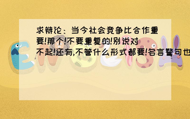 求辩论：当今社会竞争比合作重要!那个!不要重复的!别说对不起!还有,不管什么形式都要!名言警句也行,问答形式也行,事例也要,历史事件也要,最好都有!无论怎样,竞争利于合作!只要竞争利于