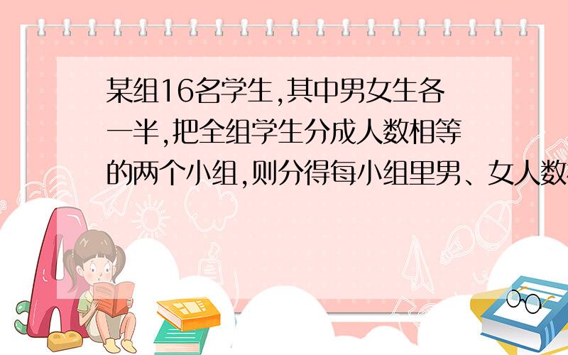 某组16名学生,其中男女生各一半,把全组学生分成人数相等的两个小组,则分得每小组里男、女人数相同的概率是（ ） 疑惑：每组有几种可能：0男8女.8男0女（九种可能）还有一种说法：0男8