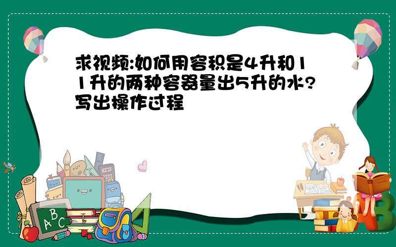 求视频:如何用容积是4升和11升的两种容器量出5升的水?写出操作过程