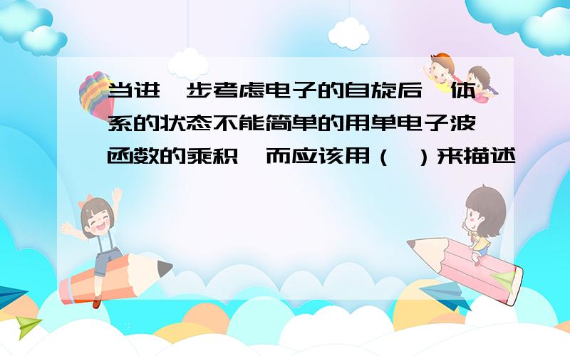 当进一步考虑电子的自旋后,体系的状态不能简单的用单电子波函数的乘积,而应该用（ ）来描述