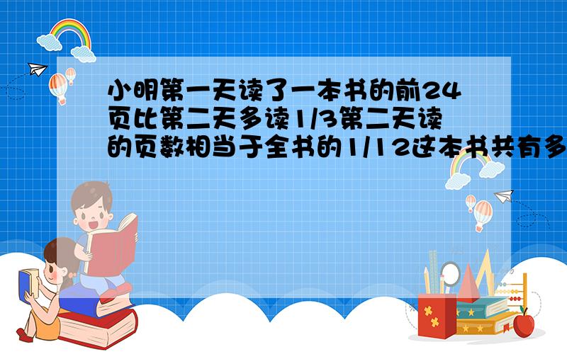 小明第一天读了一本书的前24页比第二天多读1/3第二天读的页数相当于全书的1/12这本书共有多少页