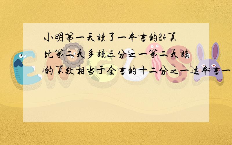 小明第一天读了一本书的24页比第二天多读三分之一第二天读的页数相当于全书的十二分之一这本书一共有多少